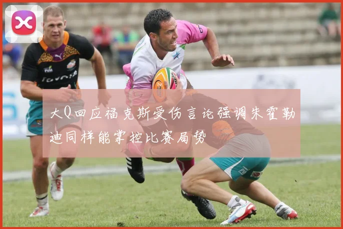 大Q回应福克斯受伤言论强调朱霍勒迪同样能掌控比赛局势