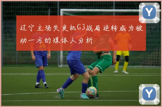 辽宁主场失良机G3战局逆转成为被动一方的媒体人分析