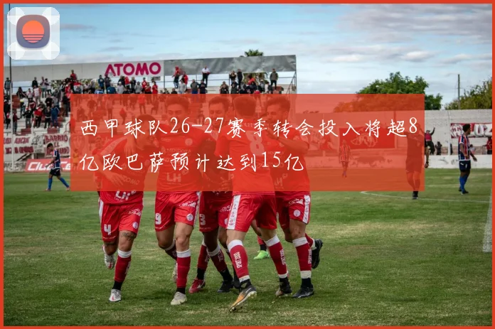 西甲球队26-27赛季转会投入将超8亿欧巴萨预计达到15亿