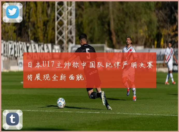 日本U17主帅称中国队纪律严明决赛将展现全新面貌