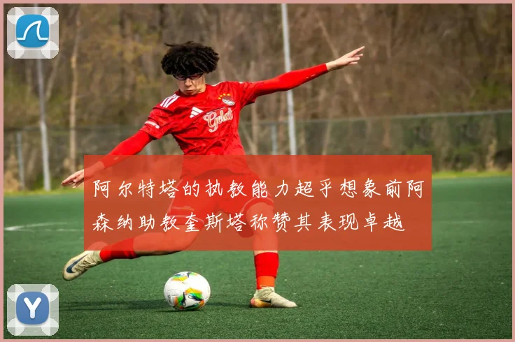 阿尔特塔的执教能力超乎想象前阿森纳助教奎斯塔称赞其表现卓越