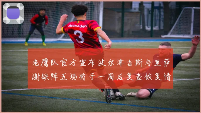 老鹰队官方宣布波尔津吉斯与里萨谢缺阵五场将于一周后复查恢复情况
