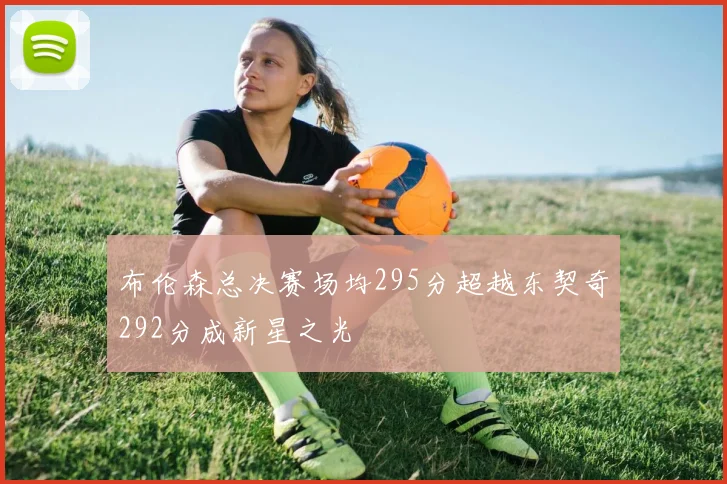 布伦森总决赛场均295分超越东契奇292分成新星之光