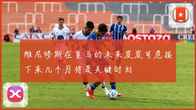 维尼修斯在皇马的未来岌岌可危接下来几个月将是关键时刻