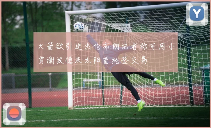 火箭欲引进杰伦布朗记者称可用小贾谢泼德及太阳首轮签交易