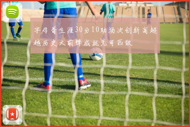 字母哥生涯30分10助场次创新高超越历史大前锋成就无可匹敌