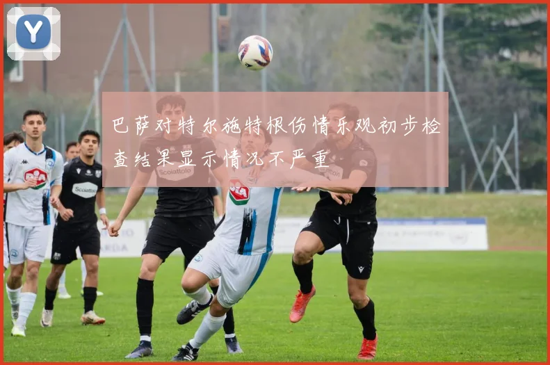 巴萨对特尔施特根伤情乐观初步检查结果显示情况不严重
