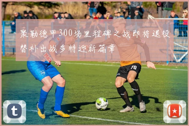 聚勒德甲300场里程碑之战即将退役替补出战多特迎新篇章