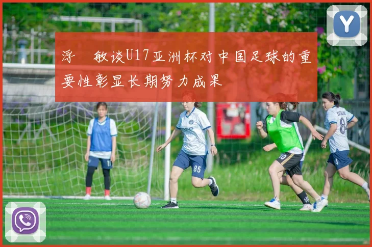 浮嶋敏谈U17亚洲杯对中国足球的重要性彰显长期努力成果