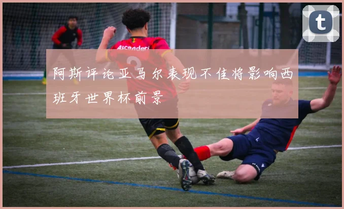 阿斯评论亚马尔表现不佳将影响西班牙世界杯前景