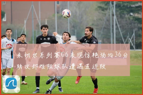 米切尔系列赛G6表现惊艳场均36分助攻却难阻球队遭遇五连败