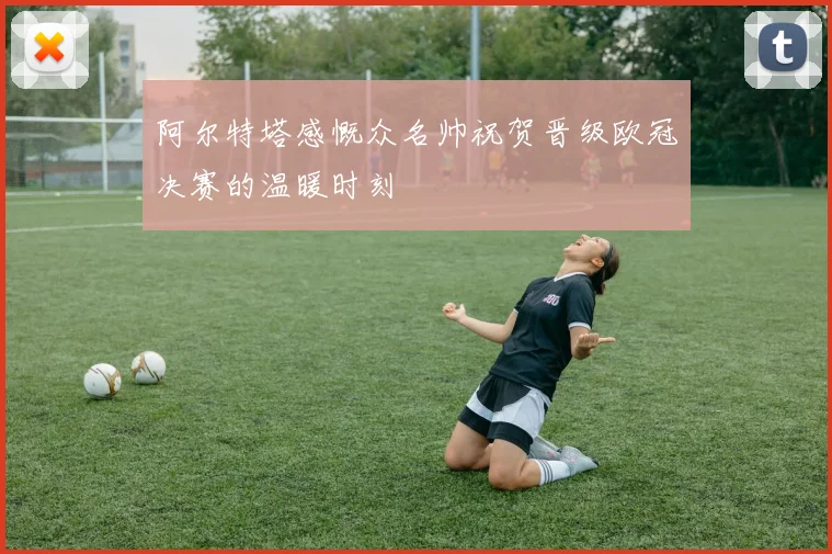 阿尔特塔感慨众名帅祝贺晋级欧冠决赛的温暖时刻