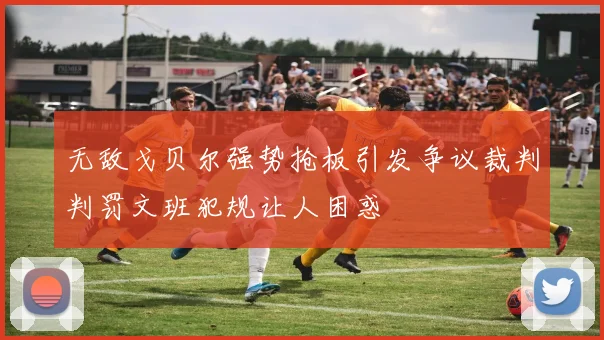 无敌戈贝尔强势抢板引发争议裁判判罚文班犯规让人困惑