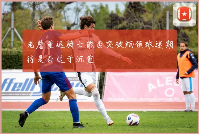 老詹重返骑士能否突破瓶颈球迷期待是否过于沉重
