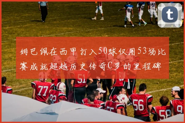 姆巴佩在西甲打入50球仅用53场比赛成就超越历史传奇C罗的里程碑