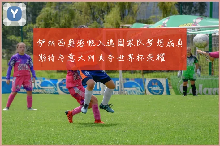 伊纳西奥感慨入选国家队梦想成真期待与意大利共夺世界杯荣耀