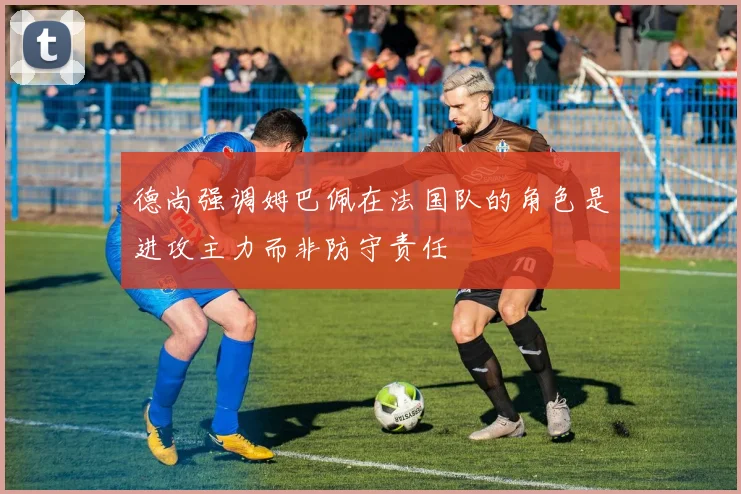 德尚强调姆巴佩在法国队的角色是进攻主力而非防守责任