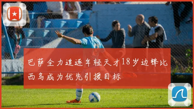 巴萨全力追逐年轻天才18岁边锋比西乌成为优先引援目标
