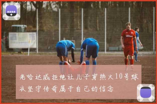老哈达威拒绝让儿子穿热火10号球衣坚守传奇属于自己的信念
