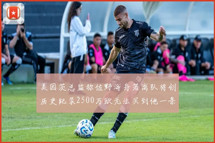 美因茨总监称佐野海舟若离队将创历史纪录2500万欧无法买到他一条腿