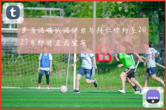 罗马诺确认诺伊尔与拜仁续约至2027年即将正式宣布