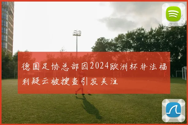 德国足协总部因2024欧洲杯非法福利疑云被搜查引发关注