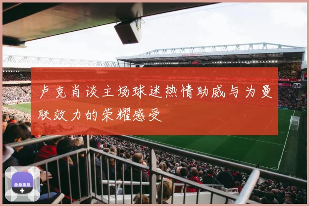 卢克肖谈主场球迷热情助威与为曼联效力的荣耀感受
