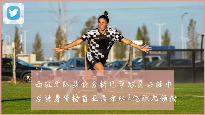 西班牙队身价分析巴萨球员占据中后场身价榜首亚马尔以2亿欧元领衔