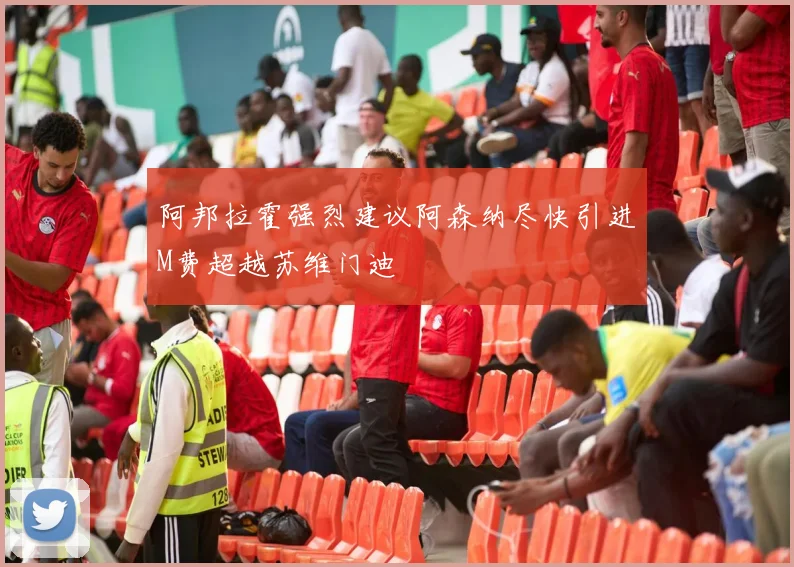 阿邦拉霍强烈建议阿森纳尽快引进M费超越苏维门迪