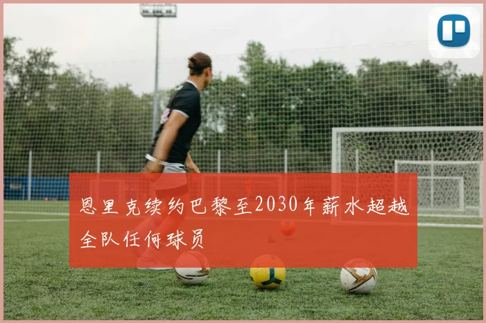 恩里克续约巴黎至2030年薪水超越全队任何球员