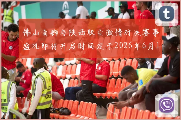 佛山南狮与陕西联合激情对决赛事盛况即将开启时间定于2026年6月14日周日晚上七点半