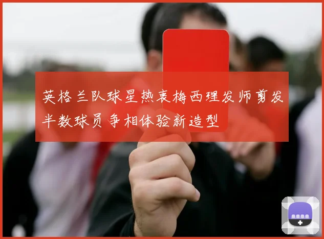 英格兰队球星热衷梅西理发师剪发半数球员争相体验新造型