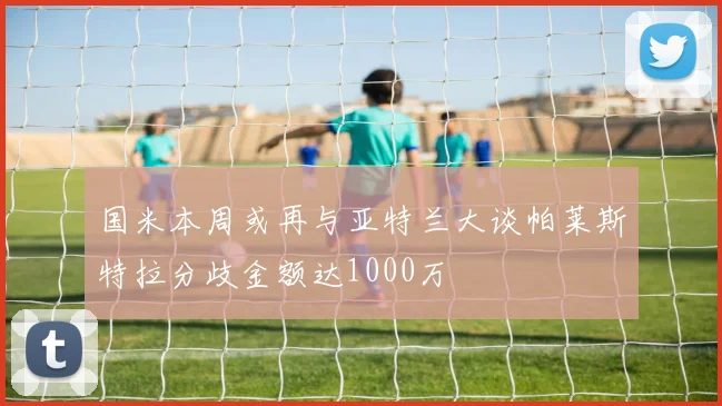 国米本周或再与亚特兰大谈帕莱斯特拉分歧金额达1000万