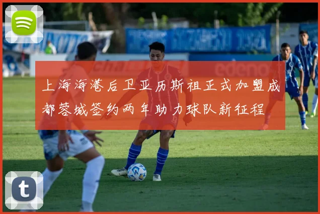 上海海港后卫亚历斯祖正式加盟成都蓉城签约两年助力球队新征程