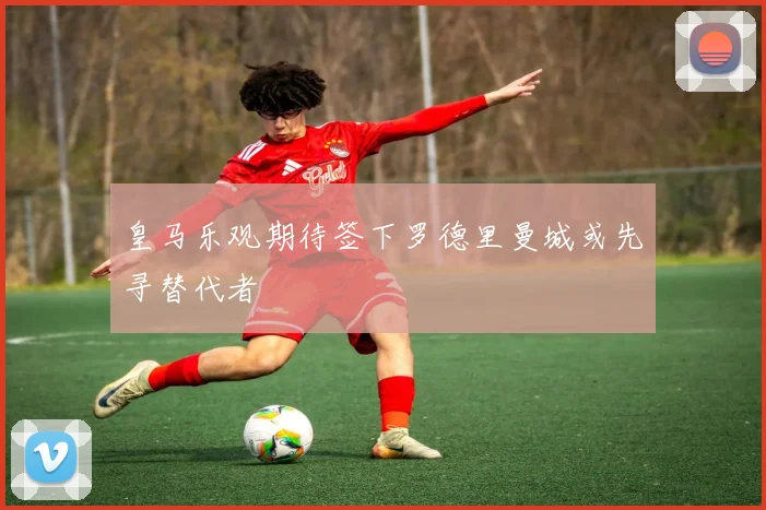 皇马乐观期待签下罗德里曼城或先寻替代者
