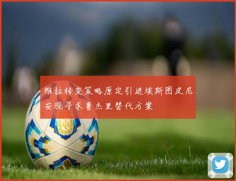 维拉转变策略原定引进埃斯图皮尼安现寻求鲁杰里替代方案